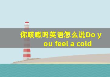 你咳嗽吗英语怎么说Do you feel a cold